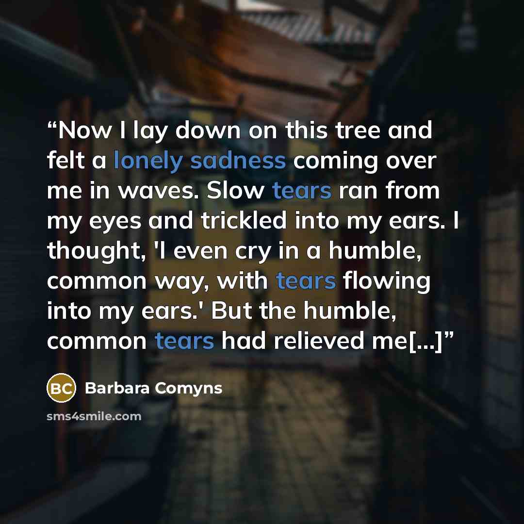 “Now I lay down on this tree and felt a lonely sadness coming over me in waves. Slow tears ran from my eyes and trickled into my ears. I thought, 'I even cry in a humble, common way, with tears flowing into my ears.' But the humble, common tears had relieved me[...]” quote by Barbara Comyns
