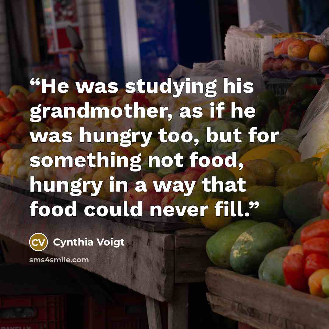 “He was studying his grandmother, as if he was hungry too, but for something not food, hungry in a way that food could never fill.” quote by Cynthia Voigt