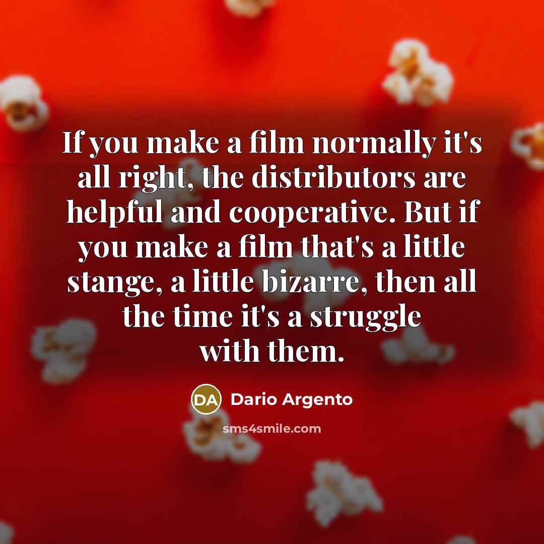 “If you make a film normally it's all right, the distributors are helpful and cooperative. But if you make a film that's a little stange, a little bizarre, then all the time it's a struggle with them.” quote by Dario Argento