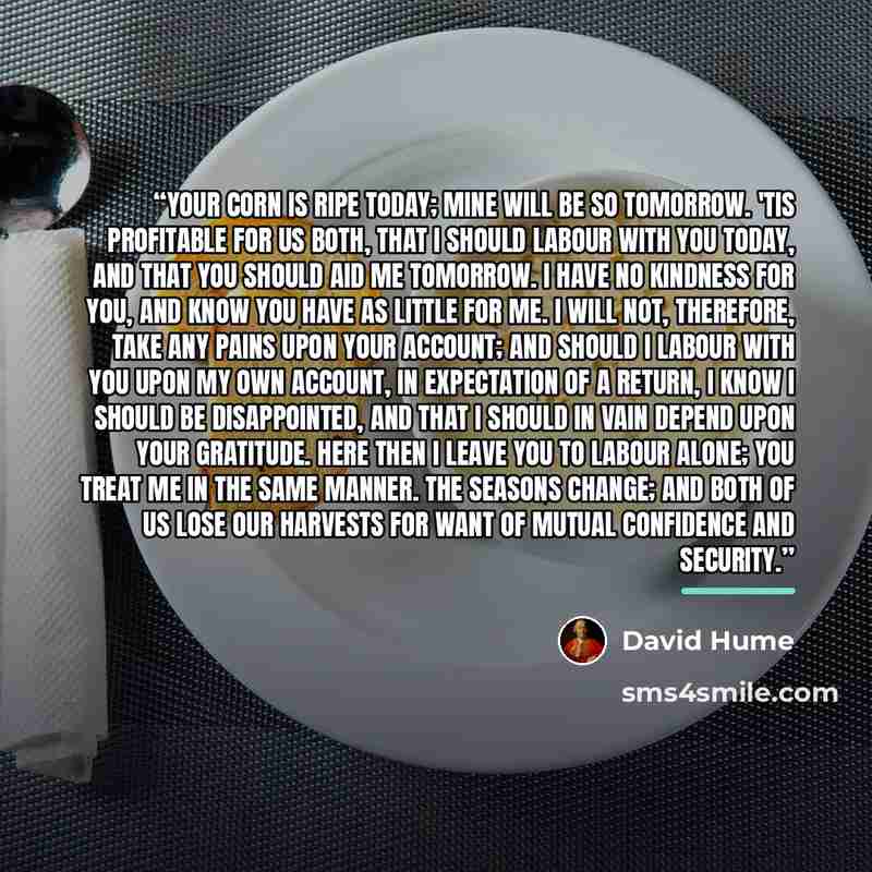 “Your corn is ripe today; mine will be so tomorrow. 'Tis profitable for us both, that I should labour with you today, and that you should aid me tomorrow. I have no kindness for you, and know you have as little for me. I will not, therefore, take any pains upon your account; and should I labour…” quote by David Hume
