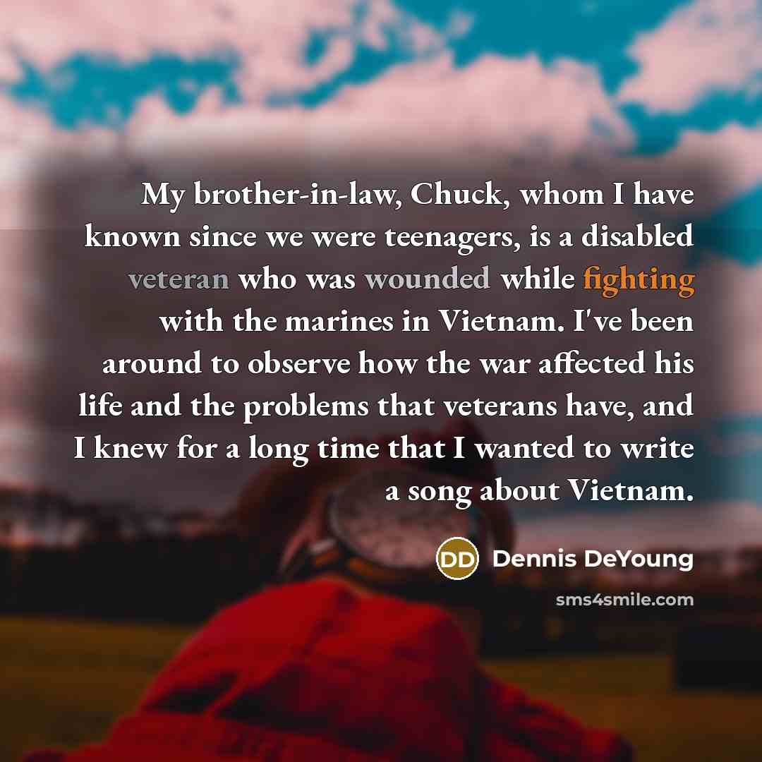 “My brother-in-law, Chuck, whom I have known since we were teenagers, is a disabled veteran who was wounded while fighting with the marines in Vietnam. I've been around to observe how the war affected his life and the problems that veterans have, and I knew for a long time that I wanted to write a…” quote by Dennis DeYoung