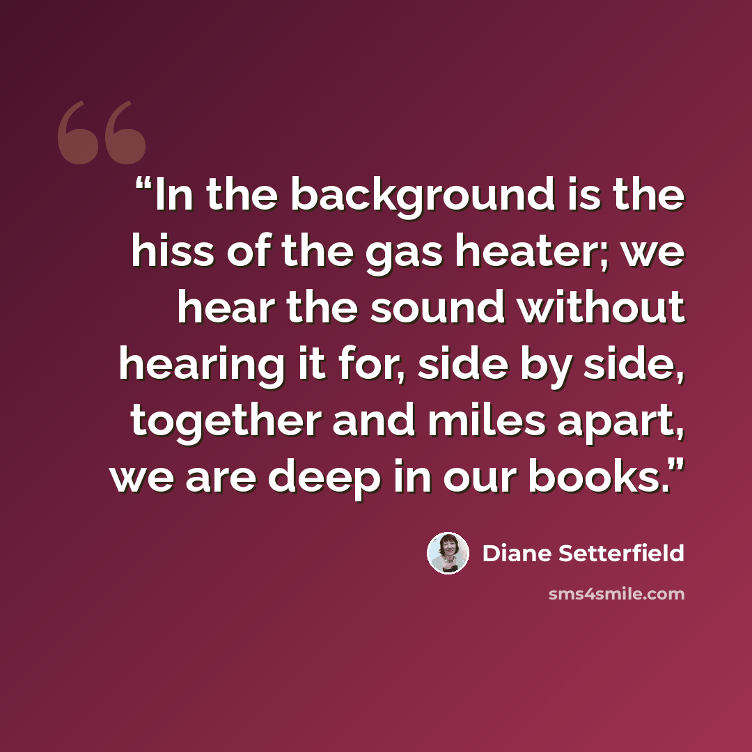 “In the background is the hiss of the gas heater; we hear the sound without hearing it for, side by side, together and miles apart, we are deep in our books.” quote by Diane Setterfield