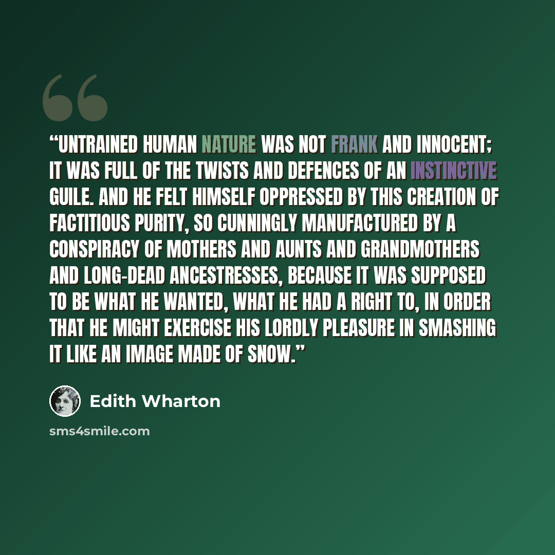 “Untrained human nature was not frank and innocent; it was full of the twists and defences of an instinctive guile. And he felt himself oppressed by this creation of factitious purity, so cunningly manufactured by a conspiracy of mothers and aunts and grandmothers and long-dead ancestresses…” quote by Edith Wharton