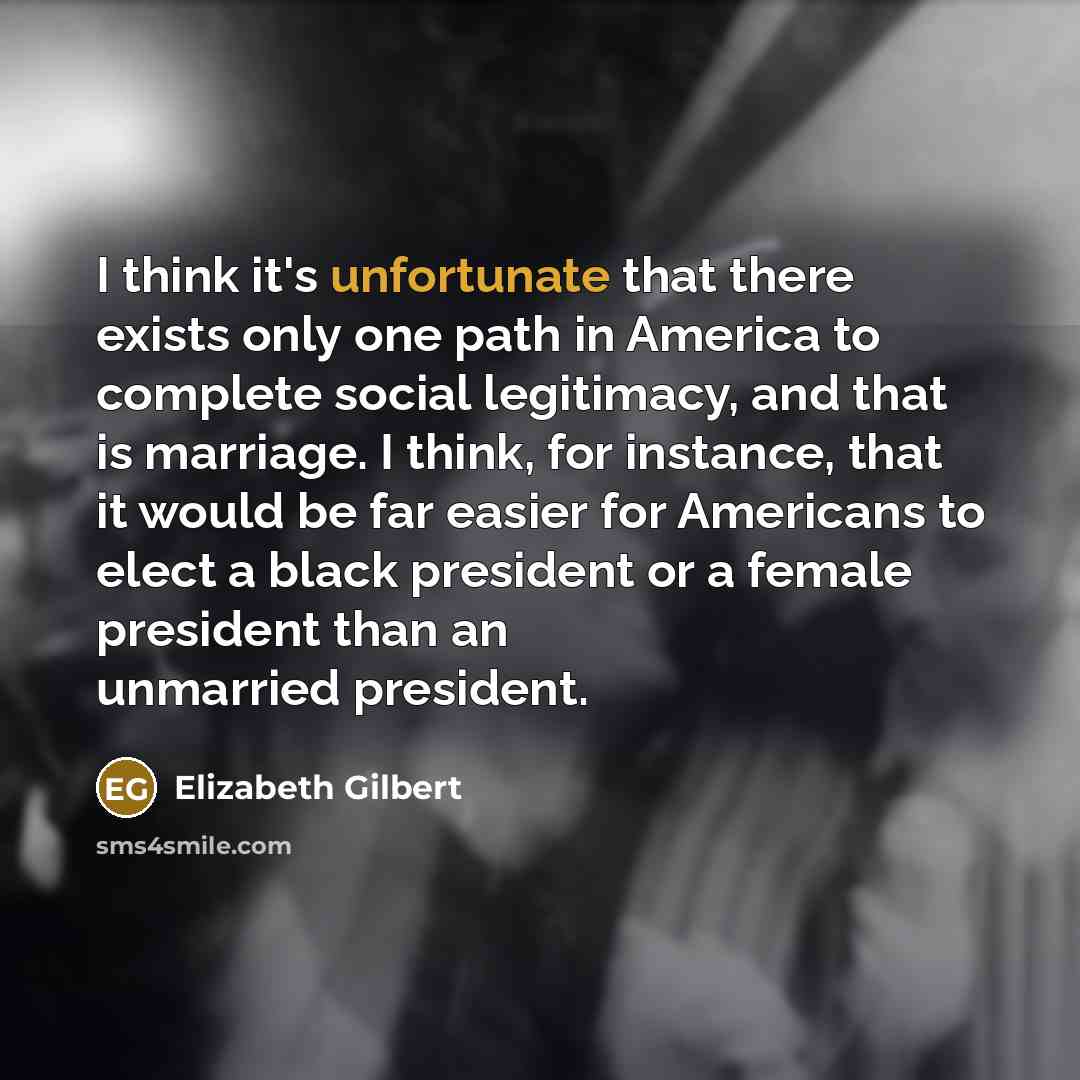 “I think it's unfortunate that there exists only one path in America to complete social legitimacy, and that is marriage. I think, for instance, that it would be far easier for Americans to elect a black president or a female president than an unmarried president.” quote by Elizabeth Gilbert