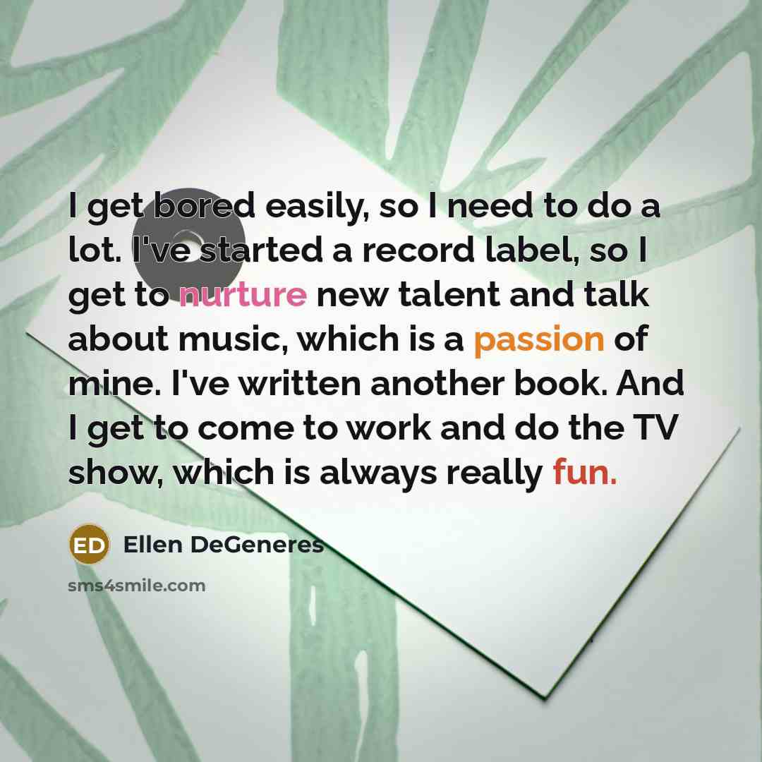 “I get bored easily, so I need to do a lot. I've started a record label, so I get to nurture new talent and talk about music, which is a passion of mine. I've written another book. And I get to come to work and do the TV show, which is always really fun.” quote by Ellen DeGeneres
