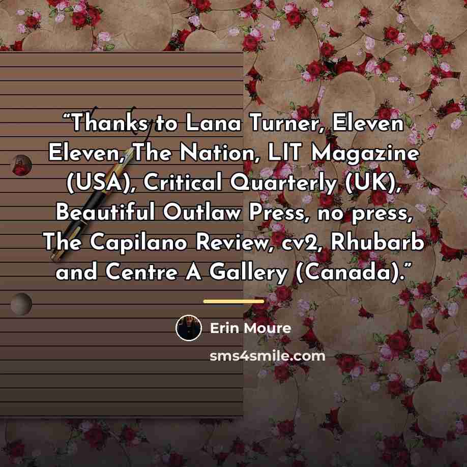 “Thanks to Lana Turner, Eleven Eleven, The Nation, LIT Magazine (USA), Critical Quarterly (UK), Beautiful Outlaw Press, no press, The Capilano Review, cv2, Rhubarb and Centre A Gallery (Canada).” quote by Erin Mouré