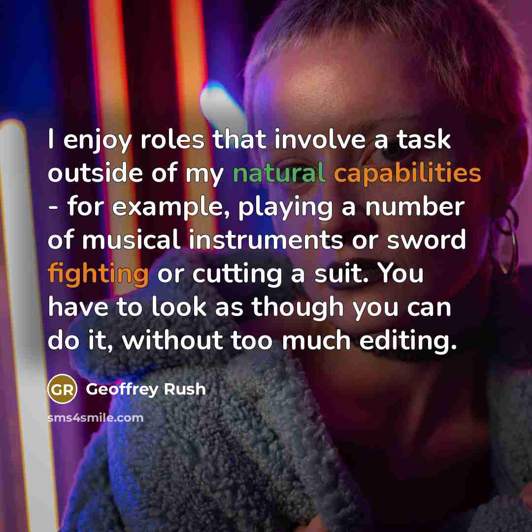 “I enjoy roles that involve a task outside of my natural capabilities - for example, playing a number of musical instruments or sword fighting or cutting a suit. You have to look as though you can do it, without too much editing.” quote by Geoffrey Rush