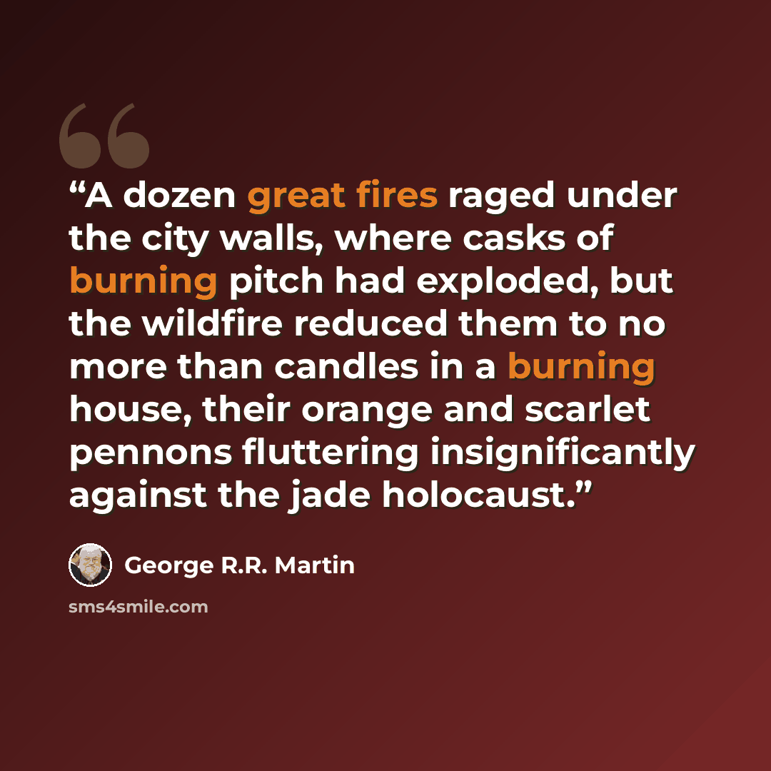 “A dozen great fires raged under the city walls, where casks of burning pitch had exploded, but the wildfire reduced them to no more than candles in a burning house, their orange and scarlet pennons fluttering insignificantly against the jade holocaust.” quote by George R.R. Martin