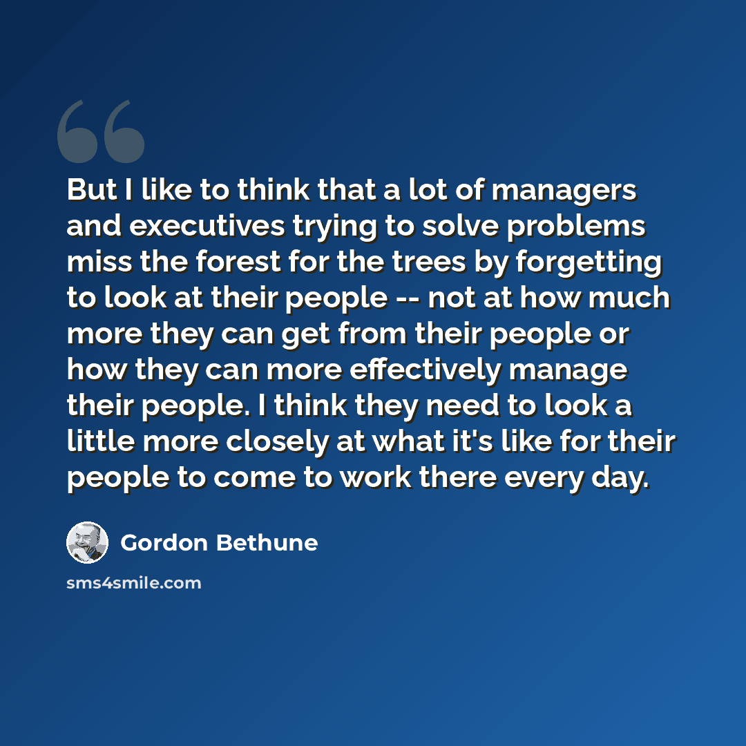 “But I like to think that a lot of managers and executives trying to solve problems miss the forest for the trees by forgetting to look at their people -- not at how much more they can get from their people or how they can more effectively manage their people. I think they need to look a little…” quote by Gordon Bethune
