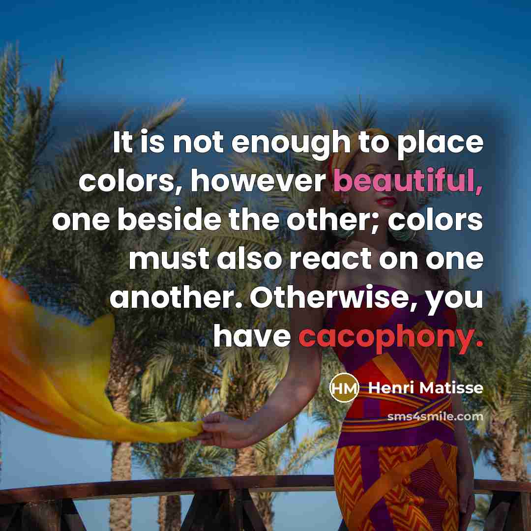 “It is not enough to place colors, however beautiful, one beside the other; colors must also react on one another. Otherwise, you have cacophony.” quote by Henri Matisse