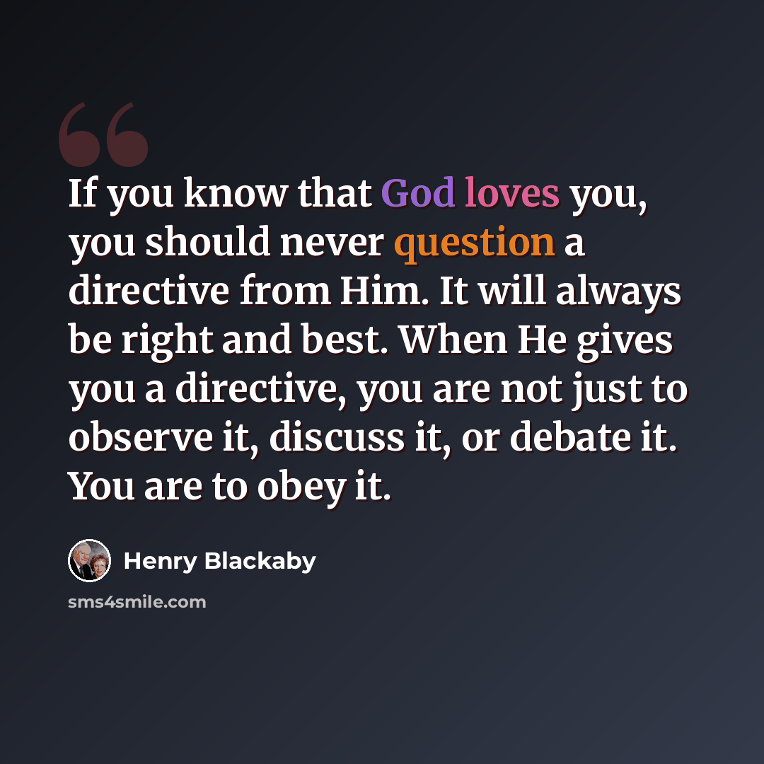 “If you know that God loves you, you should never question a directive from Him. It will always be right and best. When He gives you a directive, you are not just to observe it, discuss it, or debate it. You are to obey it.” quote by Henry Blackaby