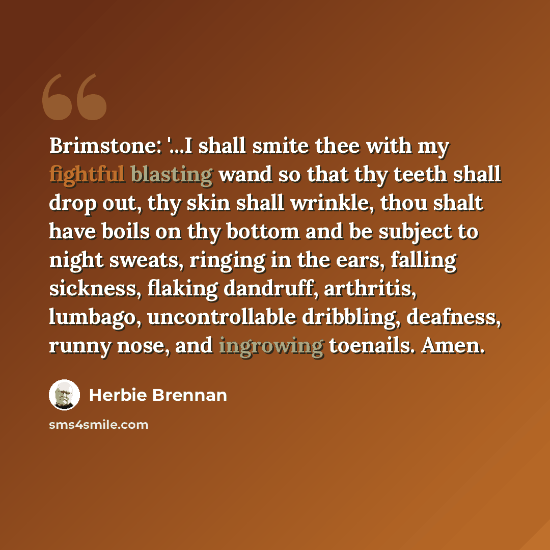 “Brimstone: '...I shall smite thee with my fightful blasting wand so that thy teeth shall drop out, thy skin shall wrinkle, thou shalt have boils on thy bottom and be subject to night sweats, ringing in the ears, falling sickness, flaking dandruff, arthritis, lumbago, uncontrollable dribbling…” quote by Herbie Brennan
