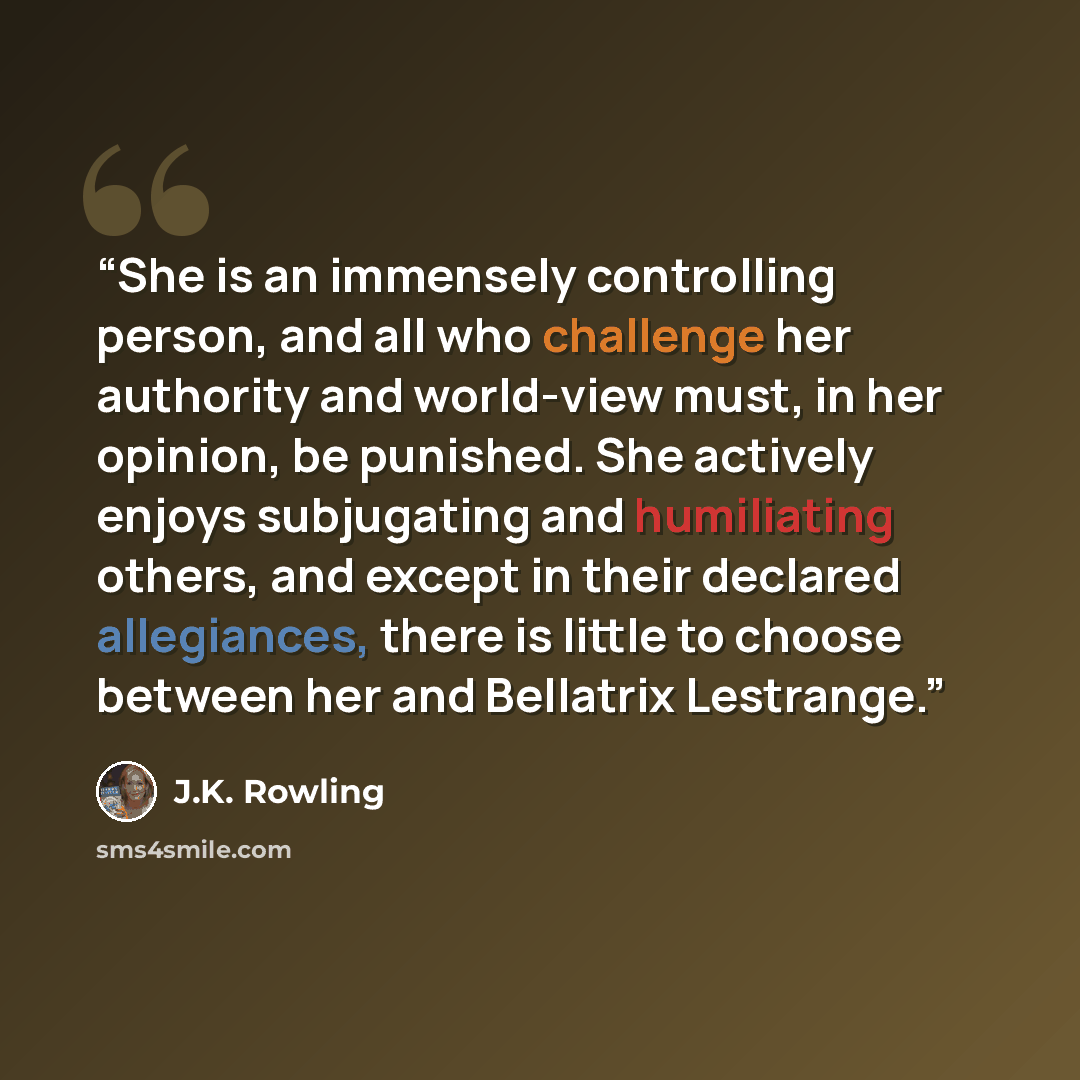 “She is an immensely controlling person, and all who challenge her authority and world-view must, in her opinion, be punished. She actively enjoys subjugating and humiliating others, and except in their declared allegiances, there is little to choose between her and Bellatrix Lestrange.” quote by J.K. Rowling