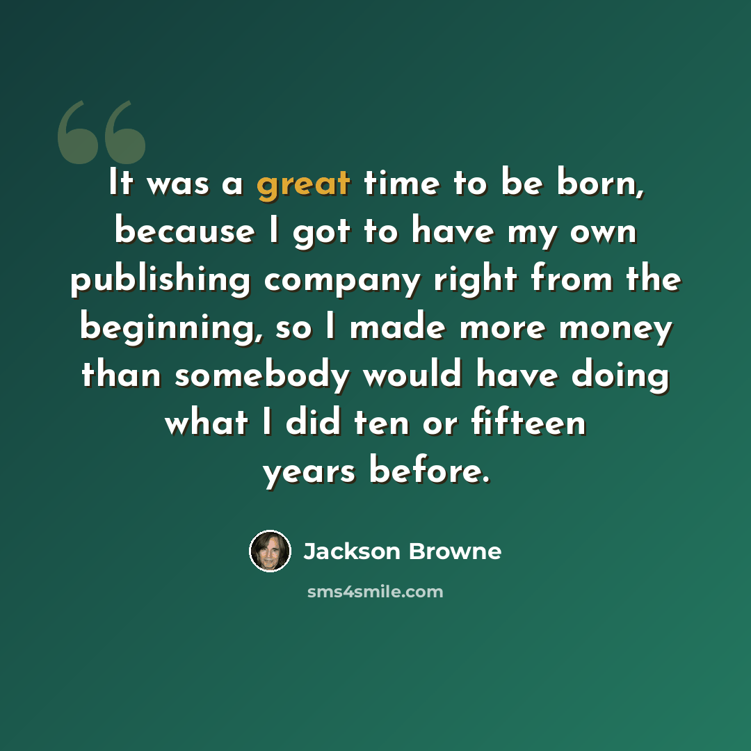 “It was a great time to be born, because I got to have my own publishing company right from the beginning, so I made more money than somebody would have doing what I did ten or fifteen years before.” quote by Jackson Browne