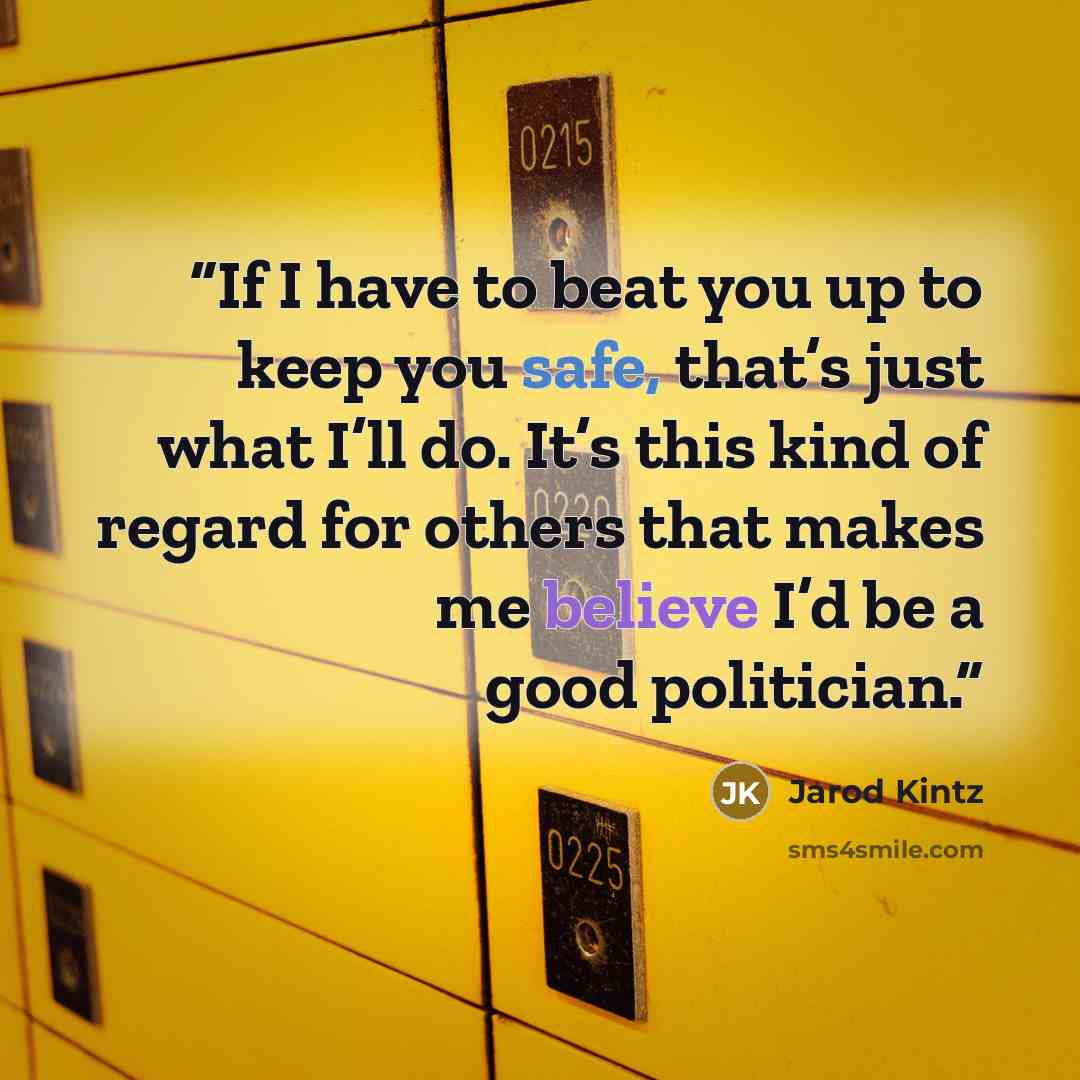“If I have to beat you up to keep you safe, that’s just what I’ll do. It’s this kind of regard for others that makes me believe I’d be a good politician.” quote by Jarod Kintz