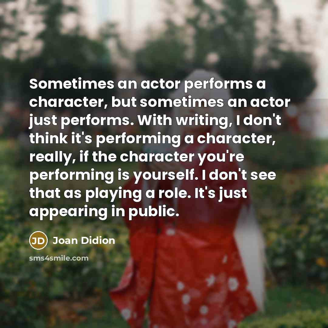 “Sometimes an actor performs a character, but sometimes an actor just performs. With writing, I don't think it's performing a character, really, if the character you're performing is yourself. I don't see that as playing a role. It's just appearing in public.” quote by Joan Didion