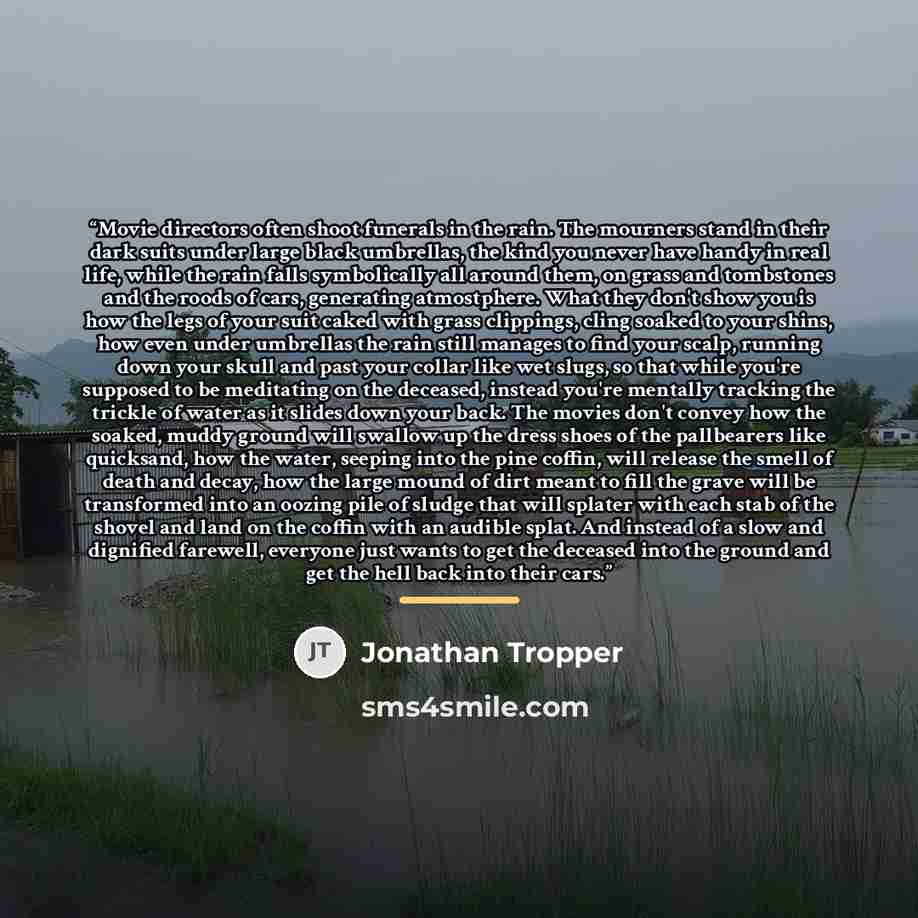 “Movie directors often shoot funerals in the rain. The mourners stand in their dark suits under large black umbrellas, the kind you never have handy in real life, while the rain falls symbolically all around them, on grass and tombstones and the roods of cars, generating atmostphere. What they…” quote by Jonathan Tropper