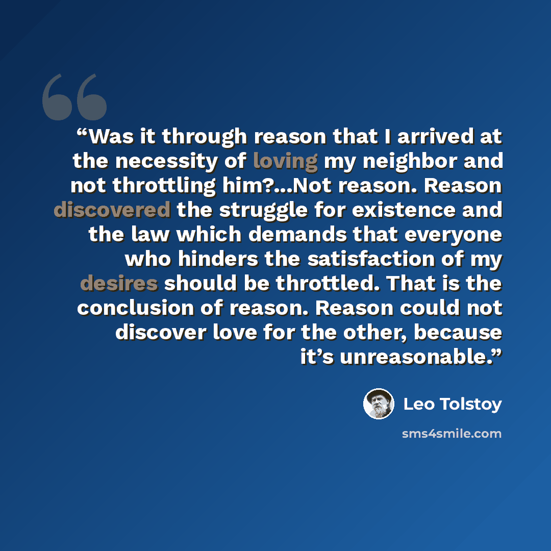 “Was it through reason that I arrived at the necessity of loving my neighbor and not throttling him?...Not reason. Reason discovered the struggle for existence and the law which demands that everyone who hinders the satisfaction of my desires should be throttled. That is the conclusion of reason…” quote by Leo Tolstoy