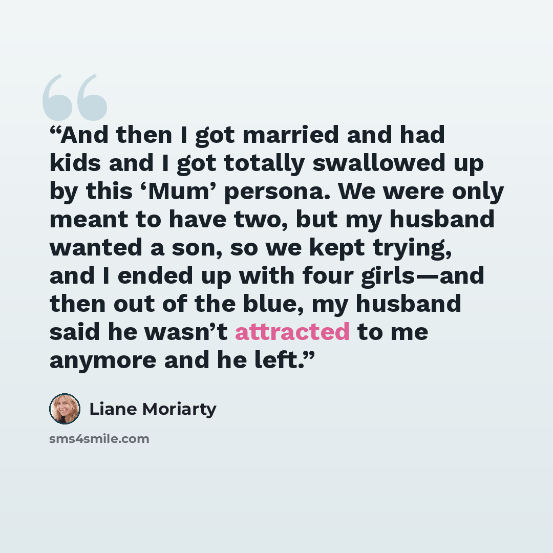 “And then I got married and had kids and I got totally swallowed up by this ‘Mum’ persona. We were only meant to have two, but my husband wanted a son, so we kept trying, and I ended up with four girls—and then out of the blue, my husband said he wasn’t attracted to me anymore and he left.” quote by Liane Moriarty