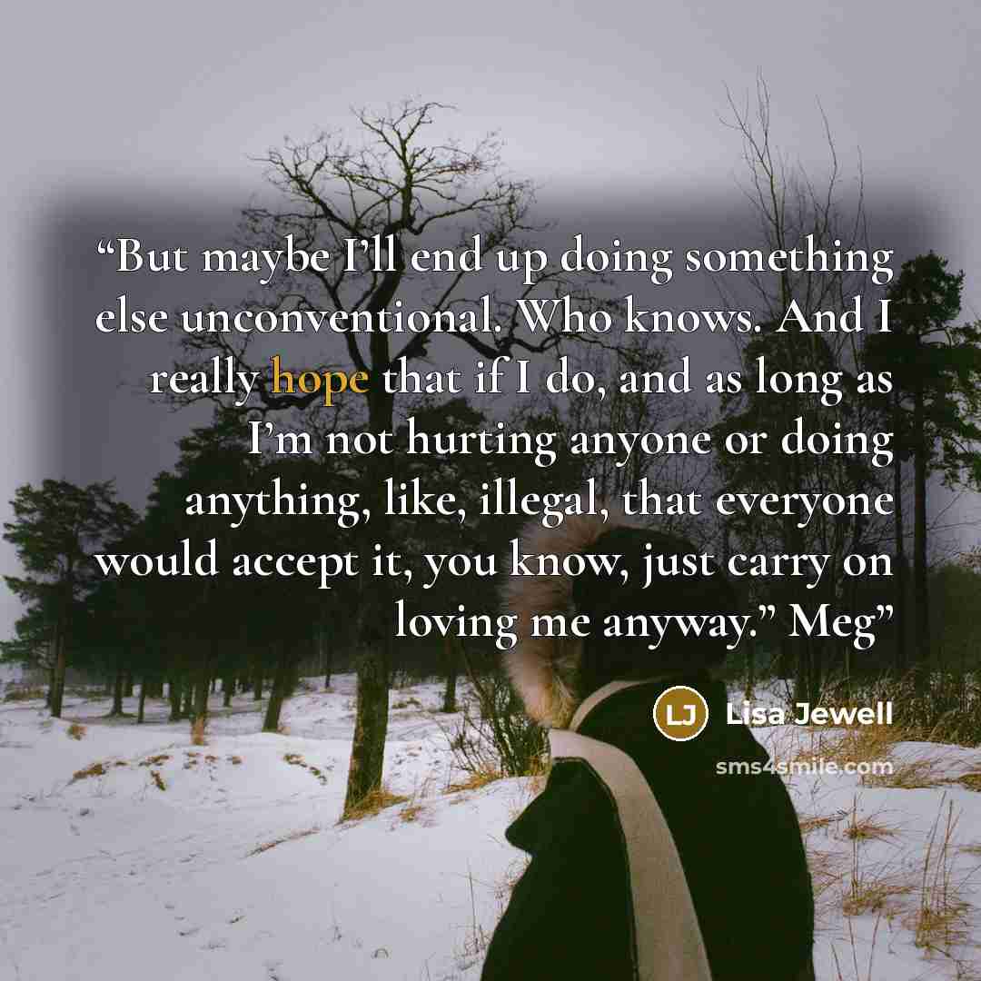 “But maybe I’ll end up doing something else unconventional. Who knows. And I really hope that if I do, and as long as I’m not hurting anyone or doing anything, like, illegal, that everyone would accept it, you know, just carry on loving me anyway.” Meg” quote by Lisa Jewell