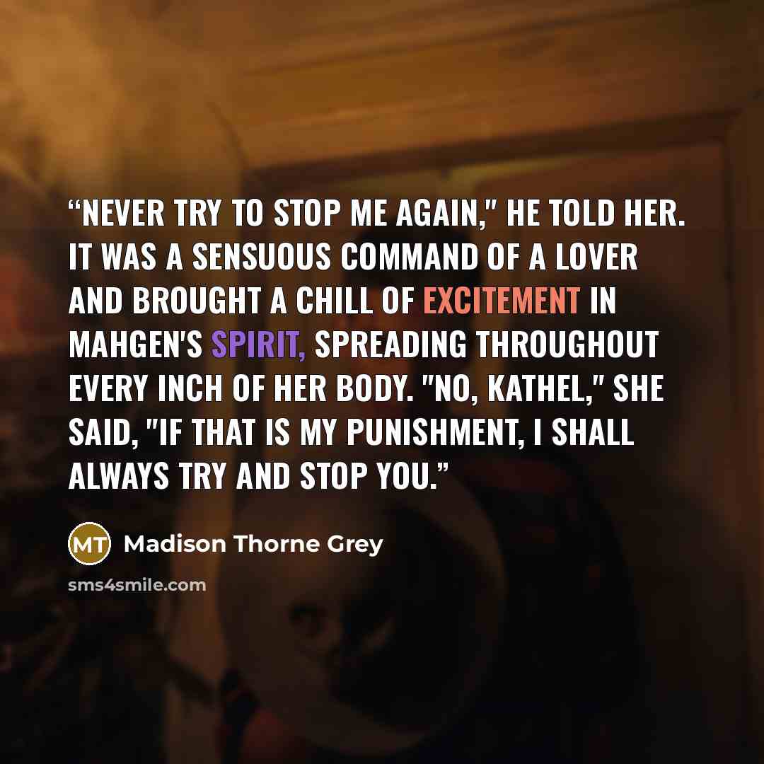 “Never try to stop me again," he told her. It was a sensuous command of a lover and brought a chill of excitement in Mahgen's spirit, spreading throughout every inch of her body. "No, Kathel," she said, "if that is my punishment, I shall always try and stop you.” quote by Madison Thorne Grey