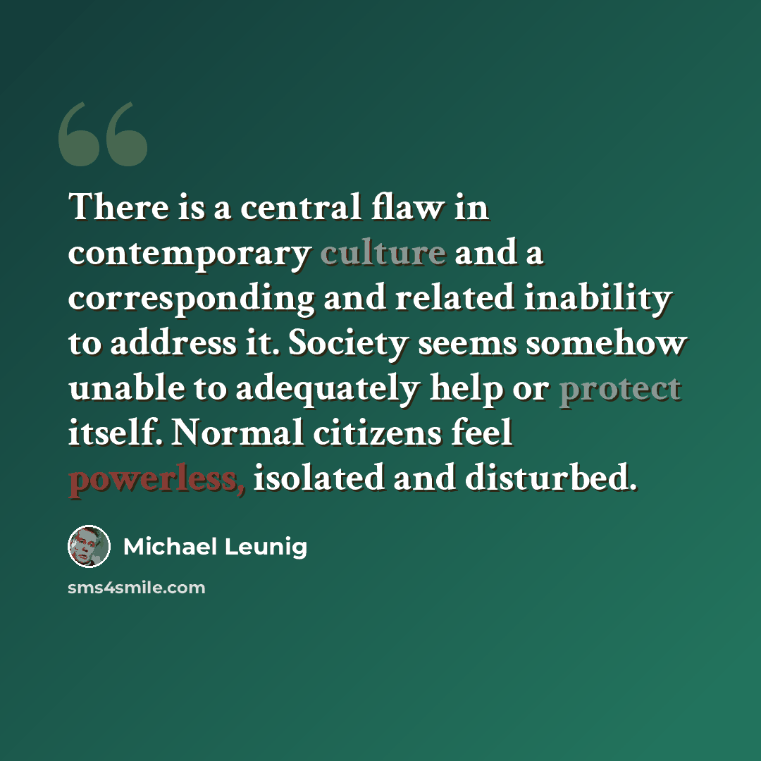“There is a central flaw in contemporary culture and a corresponding and related inability to address it. Society seems somehow unable to adequately help or protect itself. Normal citizens feel powerless, isolated and disturbed.” quote by Michael Leunig