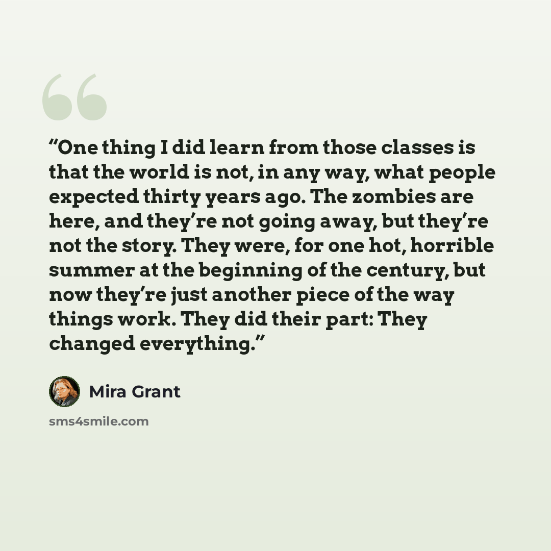 “One thing I did learn from those classes is that the world is not, in any way, what people expected thirty years ago. The zombies are here, and they’re not going away, but they’re not the story. They were, for one hot, horrible summer at the beginning of the century, but now they’re just another…” quote by Mira Grant