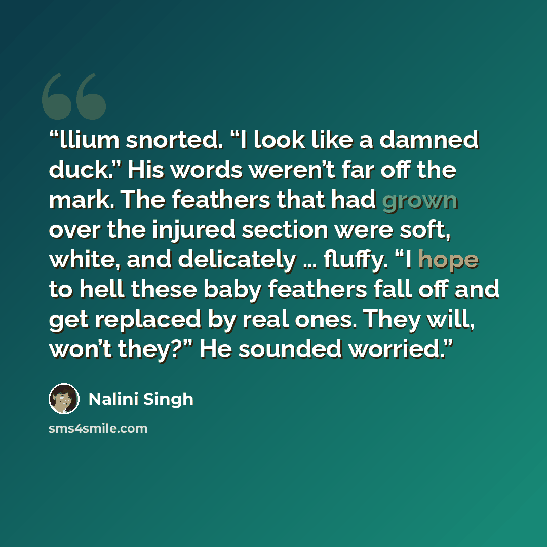 “llium snorted. “I look like a damned duck.” His words weren’t far off the mark. The feathers that had grown over the injured section were soft, white, and delicately … fluffy. “I hope to hell these baby feathers fall off and get replaced by real ones. They will, won’t they?” He sounded worried.” quote by Nalini Singh