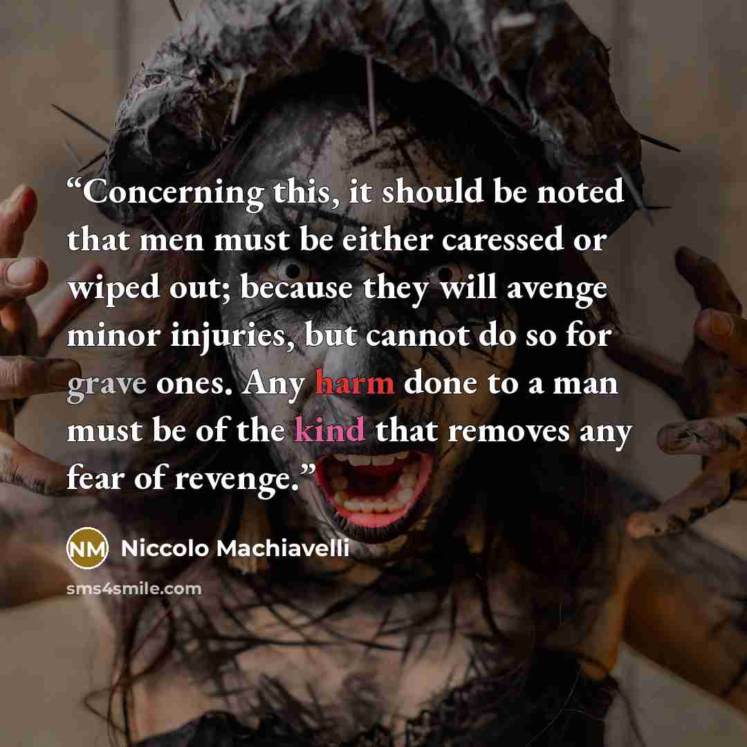 “Concerning this, it should be noted that men must be either caressed or wiped out; because they will avenge minor injuries, but cannot do so for grave ones. Any harm done to a man must be of the kind that removes any fear of revenge.” quote by Niccolò Machiavelli