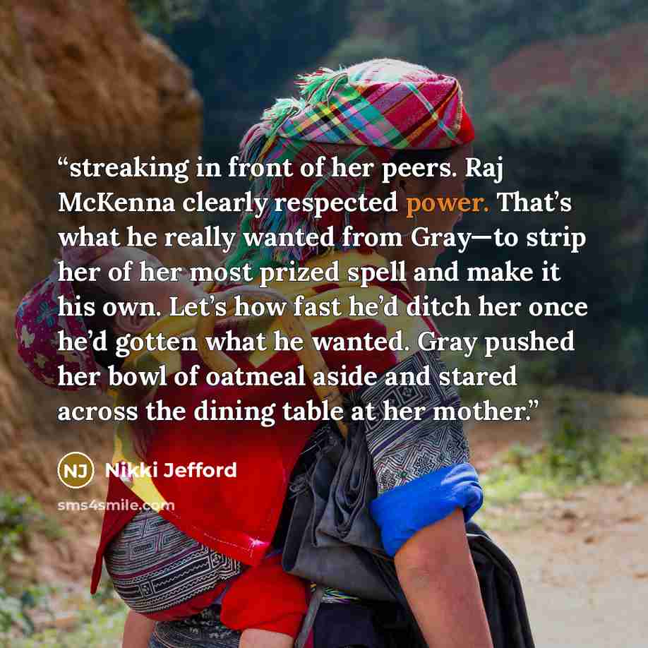 “streaking in front of her peers. Raj McKenna clearly respected power. That’s what he really wanted from Gray—to strip her of her most prized spell and make it his own. Let’s how fast he’d ditch her once he’d gotten what he wanted. Gray pushed her bowl of oatmeal aside and stared across the dining…” quote by Nikki Jefford
