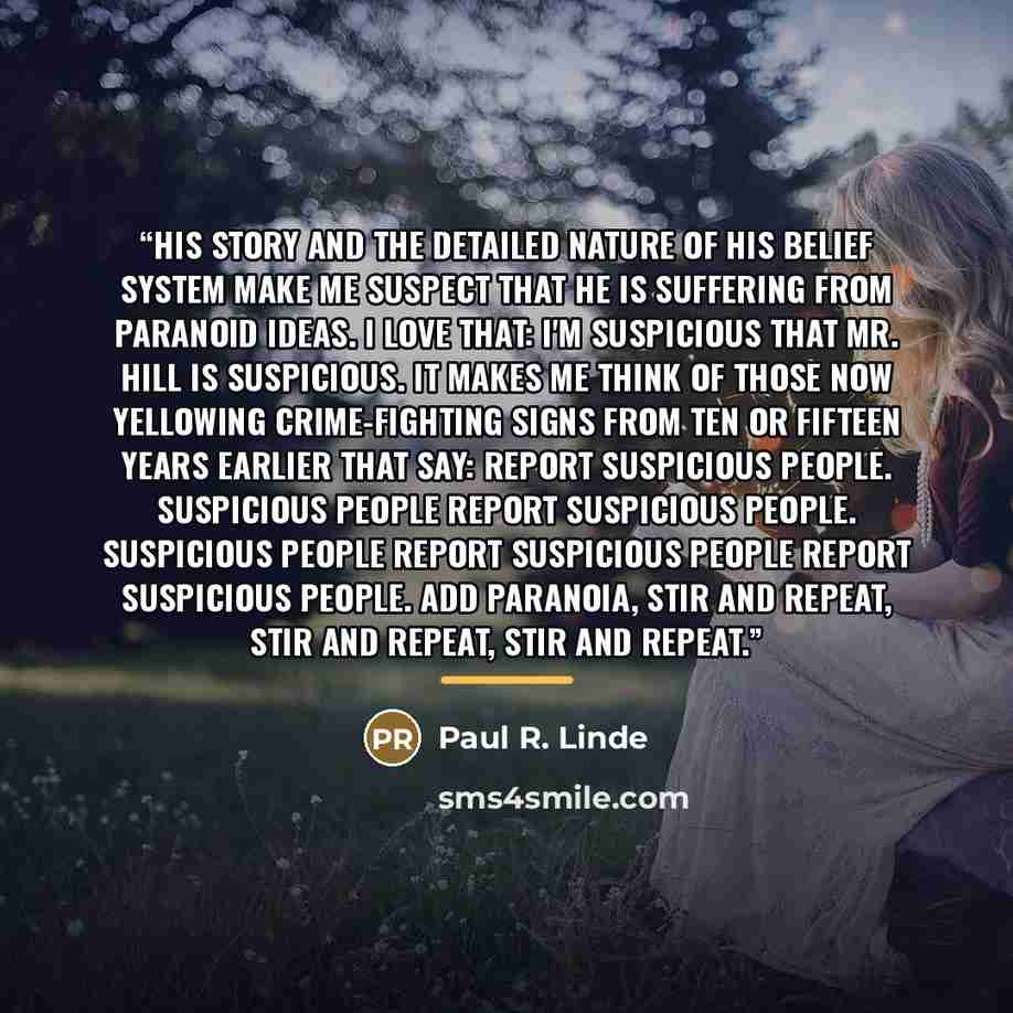 “His story and the detailed nature of his belief system make me suspect that he is suffering from paranoid ideas. I love that: I'm suspicious that Mr. Hill is suspicious. It makes me think of those now yellowing crime-fighting signs from ten or fifteen years earlier that say: Report suspicious…” quote by Paul R. Linde