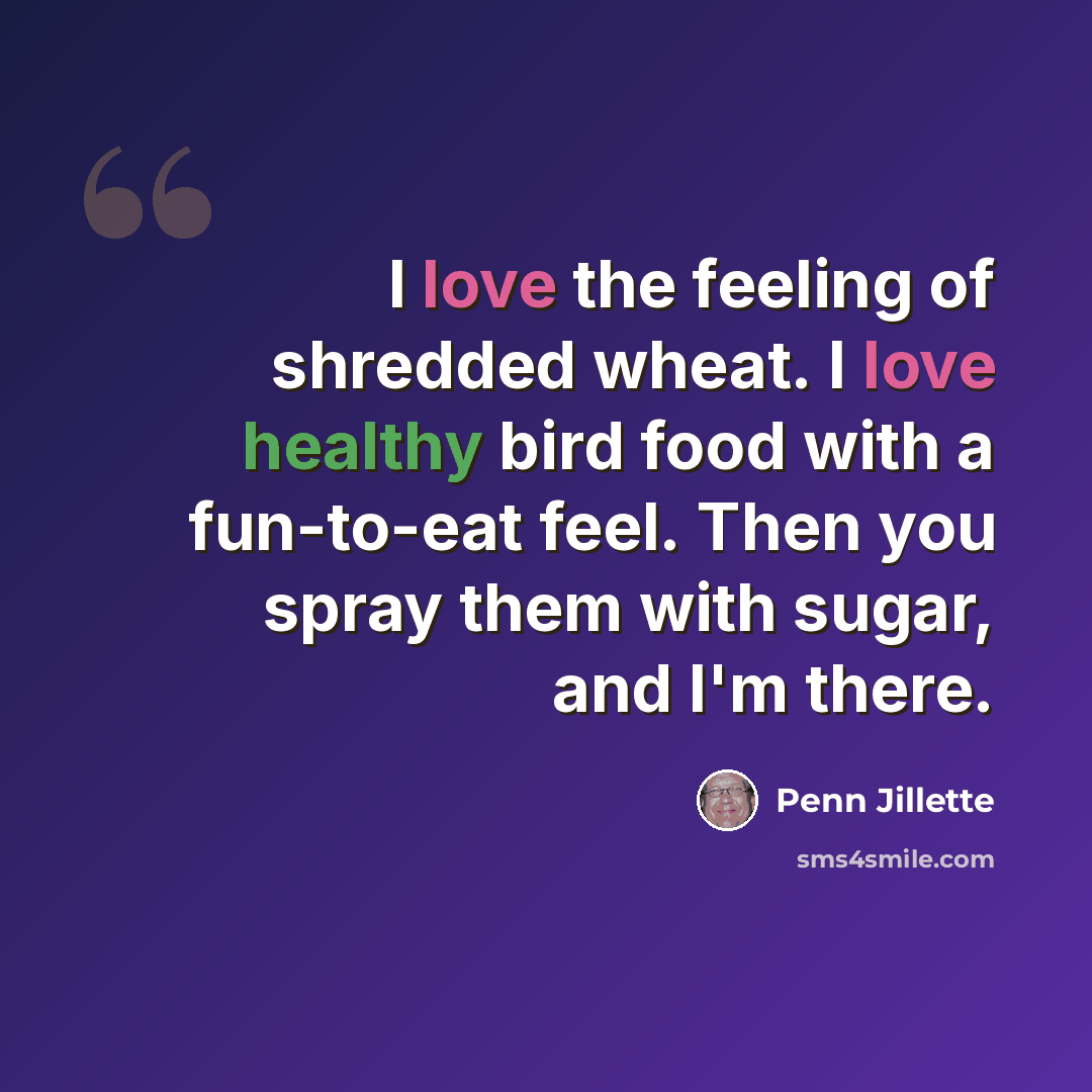 “I love the feeling of shredded wheat. I love healthy bird food with a fun-to-eat feel. Then you spray them with sugar, and I'm there.” quote by Penn Jillette