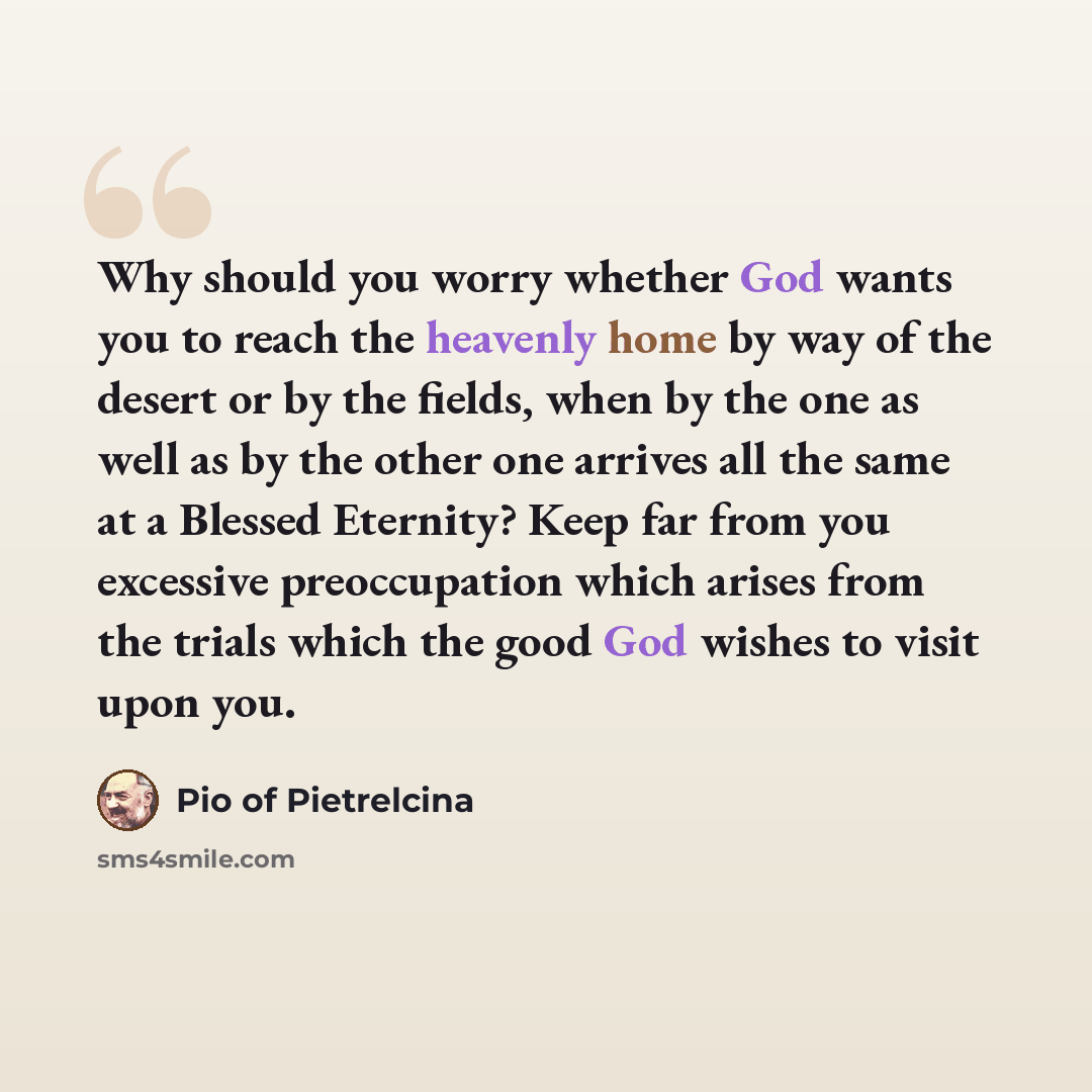 “Why should you worry whether God wants you to reach the heavenly home by way of the desert or by the fields, when by the one as well as by the other one arrives all the same at a Blessed Eternity? Keep far from you excessive preoccupation which arises from the trials which the good God wishes to…” quote by Pio of Pietrelcina