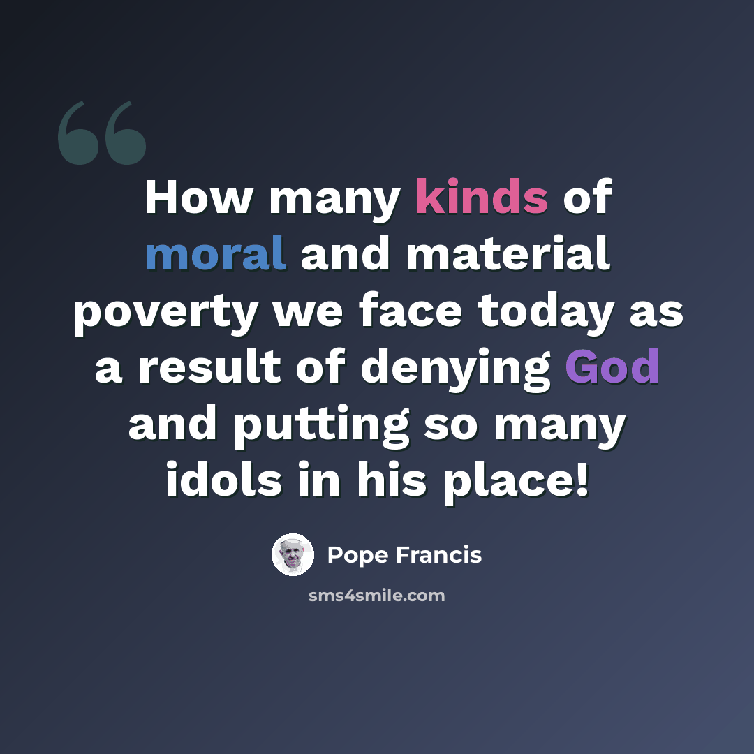 “How many kinds of moral and material poverty we face today as a result of denying God and putting so many idols in his place!” quote by Pope Francis