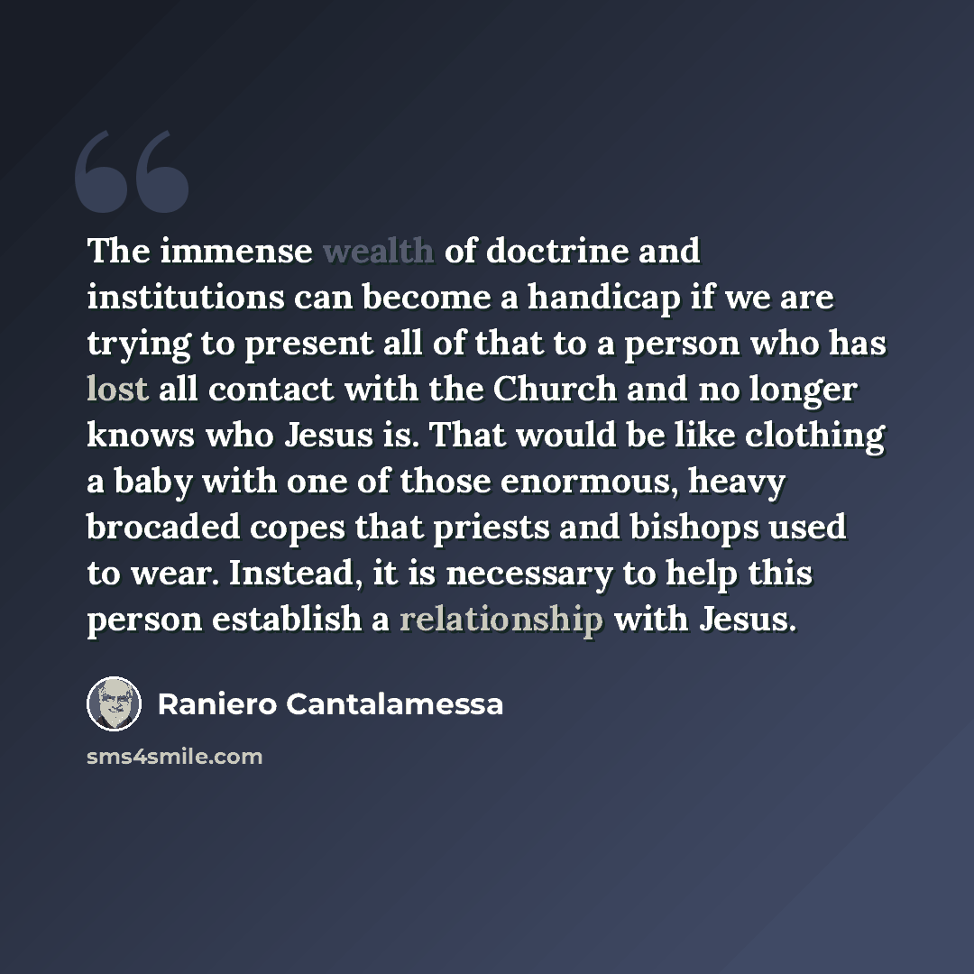 “The immense wealth of doctrine and institutions can become a handicap if we are trying to present all of that to a person who has lost all contact with the Church and no longer knows who Jesus is. That would be like clothing a baby with one of those enormous, heavy brocaded copes that priests and…” quote by Raniero Cantalamessa