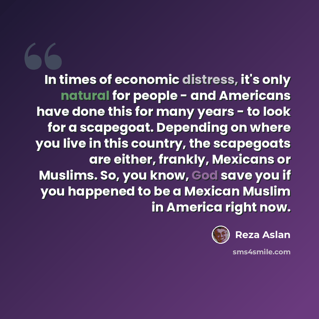 “In times of economic distress, it's only natural for people - and Americans have done this for many years - to look for a scapegoat. Depending on where you live in this country, the scapegoats are either, frankly, Mexicans or Muslims. So, you know, God save you if you happened to be a Mexican…” quote by Reza Aslan