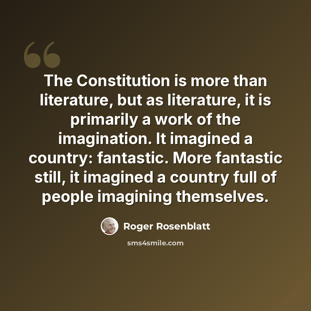 “The Constitution is more than literature, but as literature, it is primarily a work of the imagination. It imagined a country: fantastic. More fantastic still, it imagined a country full of people imagining themselves.” quote by Roger Rosenblatt