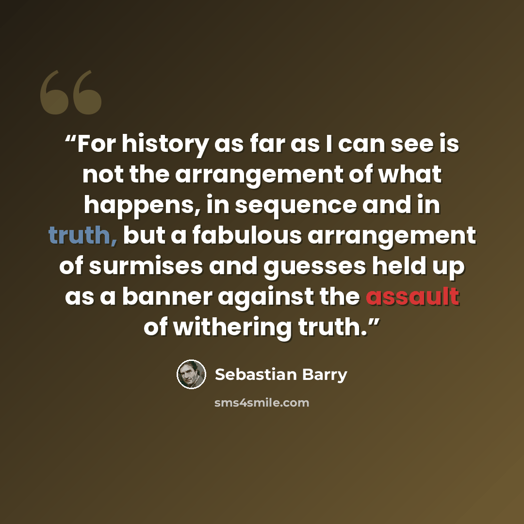 “For history as far as I can see is not the arrangement of what happens, in sequence and in truth, but a fabulous arrangement of surmises and guesses held up as a banner against the assault of withering truth.” quote by Sebastian Barry