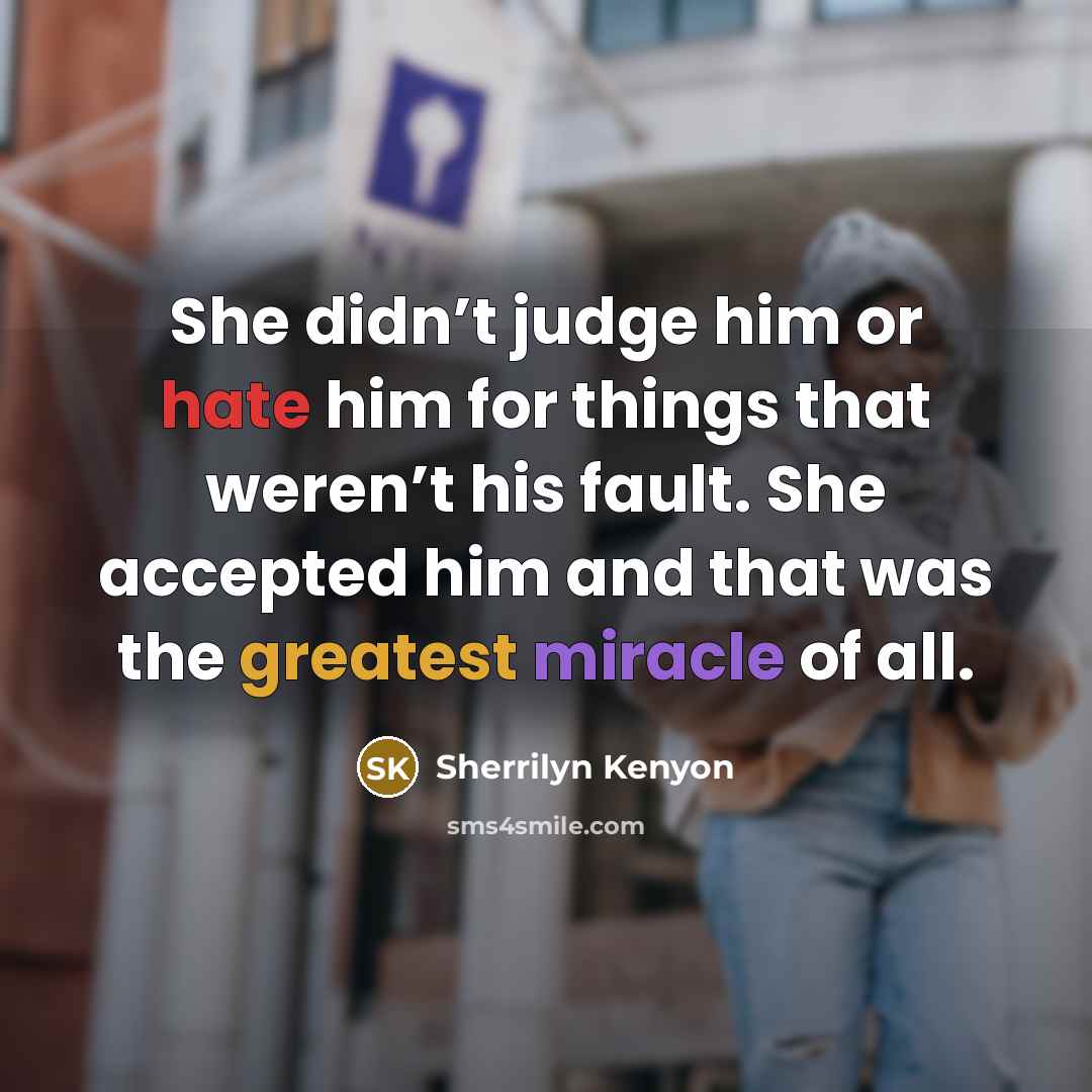“She didn’t judge him or hate him for things that weren’t his fault. She accepted him and that was the greatest miracle of all.” quote by Sherrilyn Kenyon