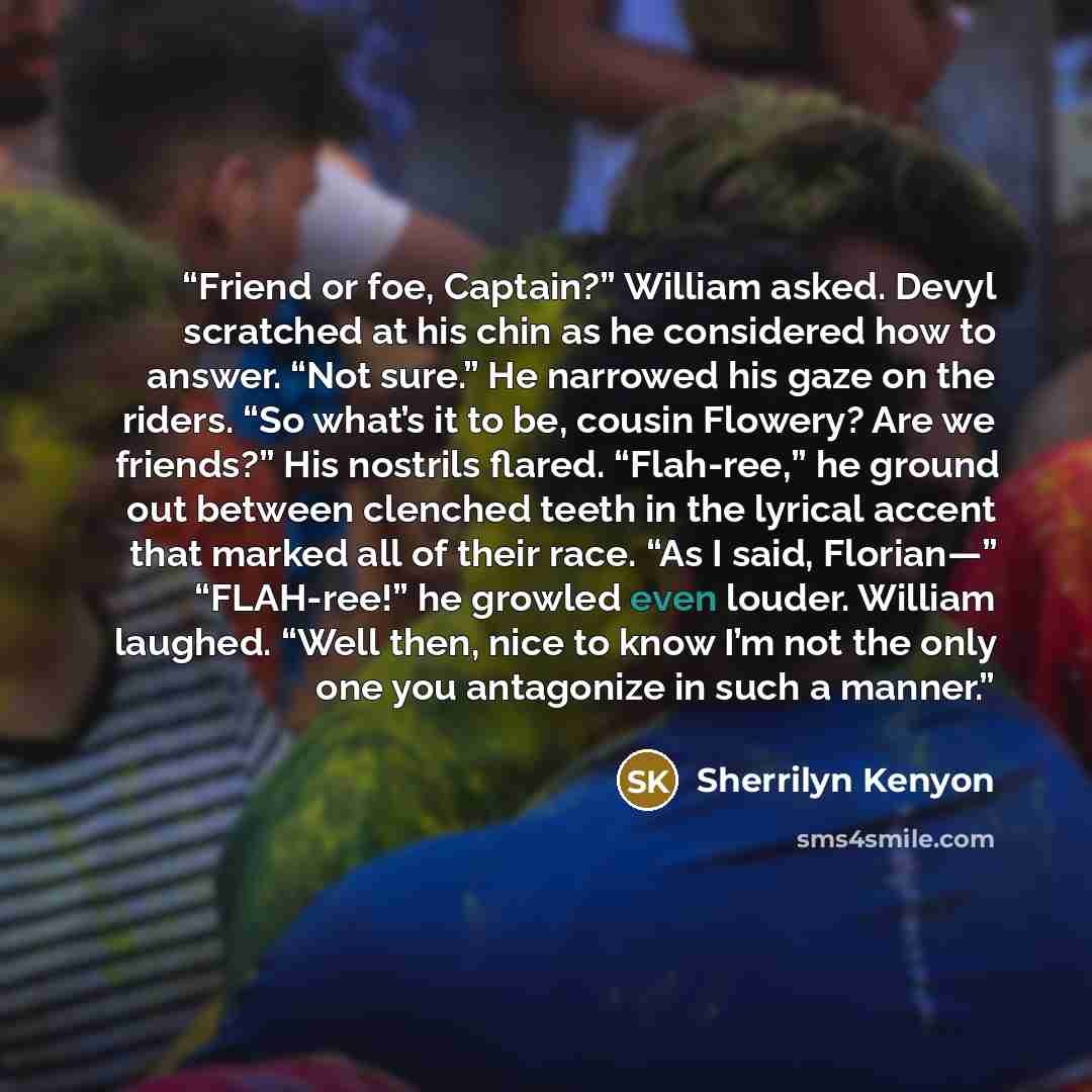 “Friend or foe, Captain?” William asked. Devyl scratched at his chin as he considered how to answer. “Not sure.” He narrowed his gaze on the riders. “So what’s it to be, cousin Flowery? Are we friends?” His nostrils flared. “Flah-ree,” he ground out between clenched teeth in the lyrical accent that…” quote by Sherrilyn Kenyon