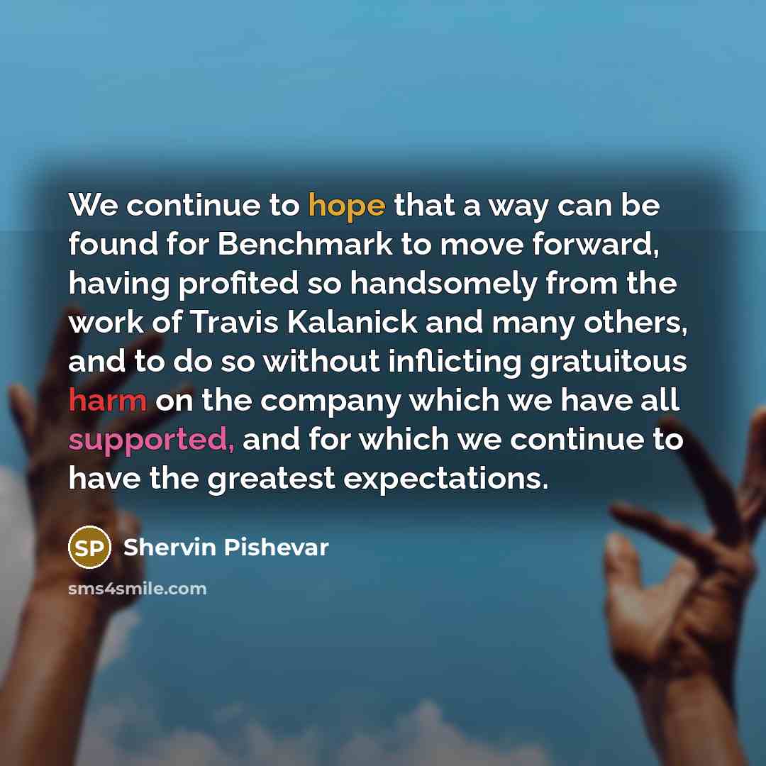 “We continue to hope that a way can be found for Benchmark to move forward, having profited so handsomely from the work of Travis Kalanick and many others, and to do so without inflicting gratuitous harm on the company which we have all supported, and for which we continue to have the greatest…” quote by Shervin Pishevar