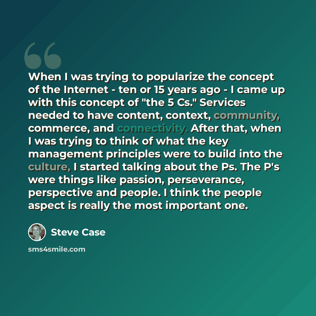 “When I was trying to popularize the concept of the Internet - ten or 15 years ago - I came up with this concept of "the 5 Cs." Services needed to have content, context, community, commerce, and connectivity. After that, when I was trying to think of what the key management principles were to build…” quote by Steve Case