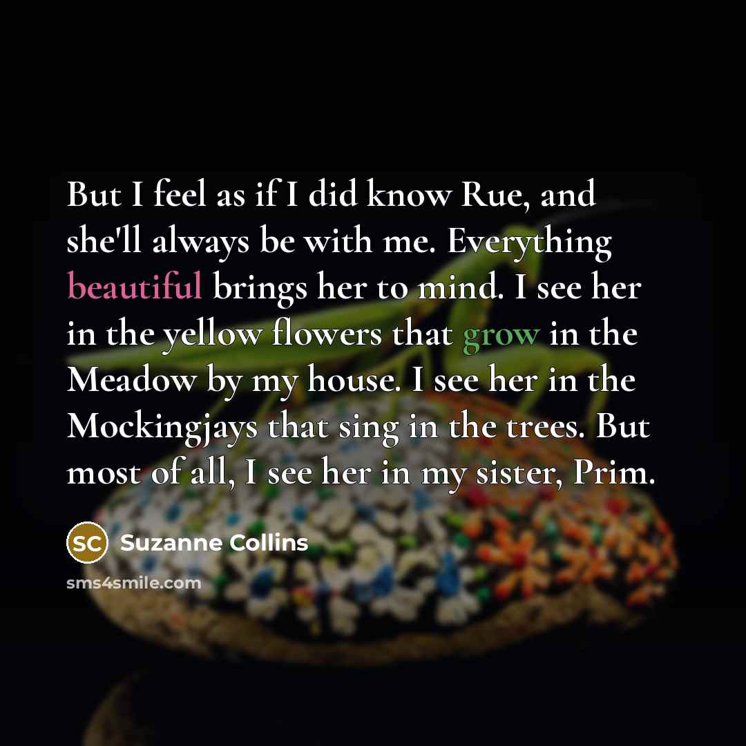 “But I feel as if I did know Rue, and she'll always be with me. Everything beautiful brings her to mind. I see her in the yellow flowers that grow in the Meadow by my house. I see her in the Mockingjays that sing in the trees. But most of all, I see her in my sister, Prim.” quote by Suzanne Collins