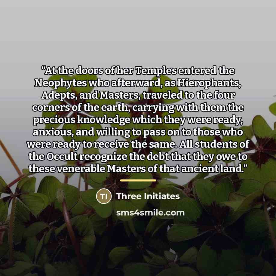 “At the doors of her Temples entered the Neophytes who afterward, as Hierophants, Adepts, and Masters, traveled to the four corners of the earth, carrying with them the precious knowledge which they were ready, anxious, and willing to pass on to those who were ready to receive the same. All…” quote by Three Initiates