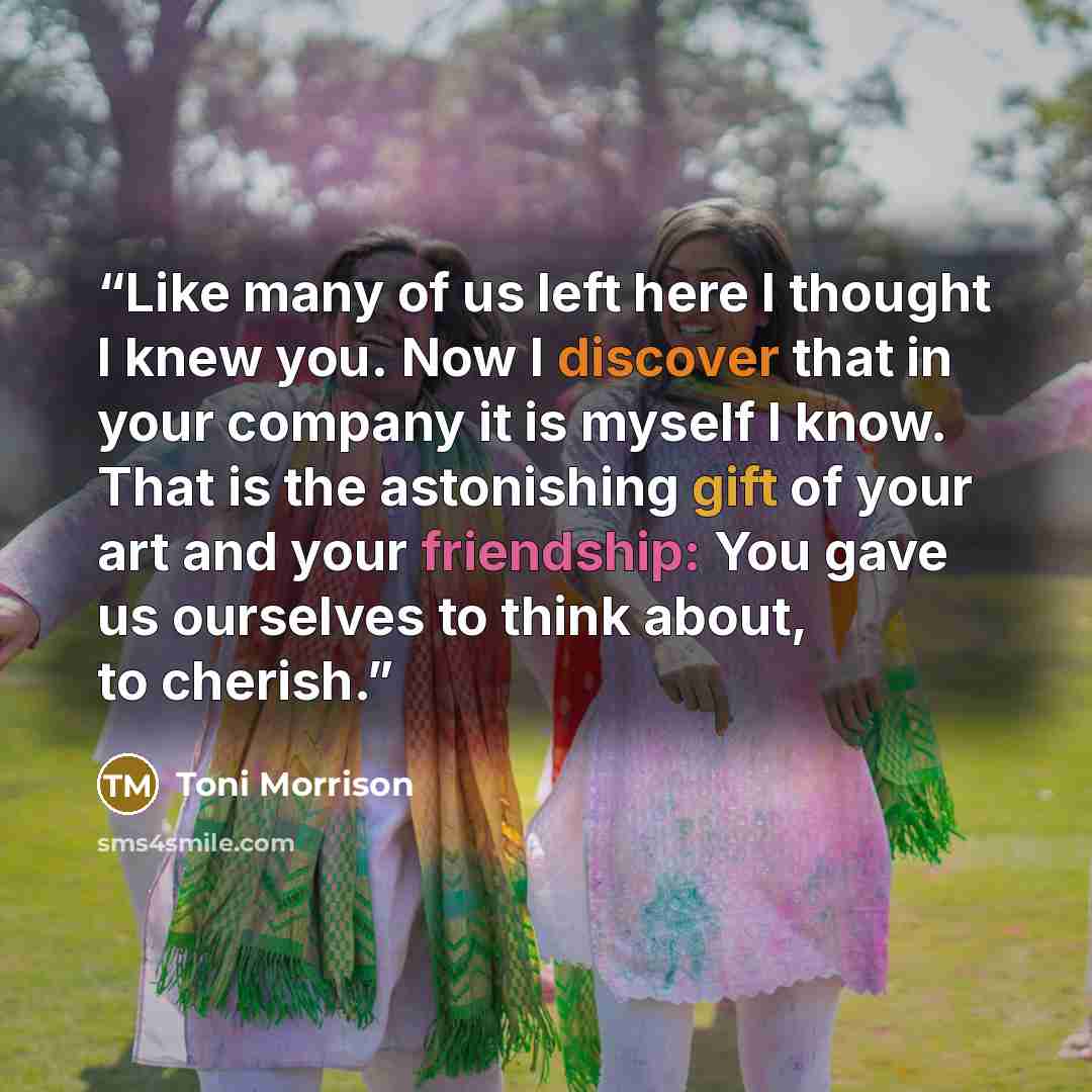 “Like many of us left here I thought I knew you. Now I discover that in your company it is myself I know. That is the astonishing gift of your art and your friendship: You gave us ourselves to think about, to cherish.” quote by Toni Morrison