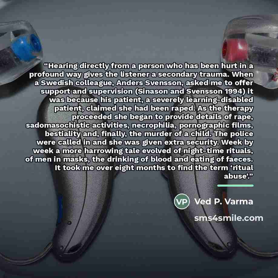 “Hearing directly from a person who has been hurt in a profound way gives the listener a secondary trauma. When a Swedish colleague, Anders Svensson, asked me to offer support and supervision (Sinason and Svensson 1994) it was because his patient, a severely learning-disabled patient, claimed she…” quote by Ved P. Varma