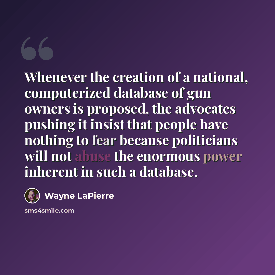 “Whenever the creation of a national, computerized database of gun owners is proposed, the advocates pushing it insist that people have nothing to fear because politicians will not abuse the enormous power inherent in such a database.” quote by Wayne LaPierre