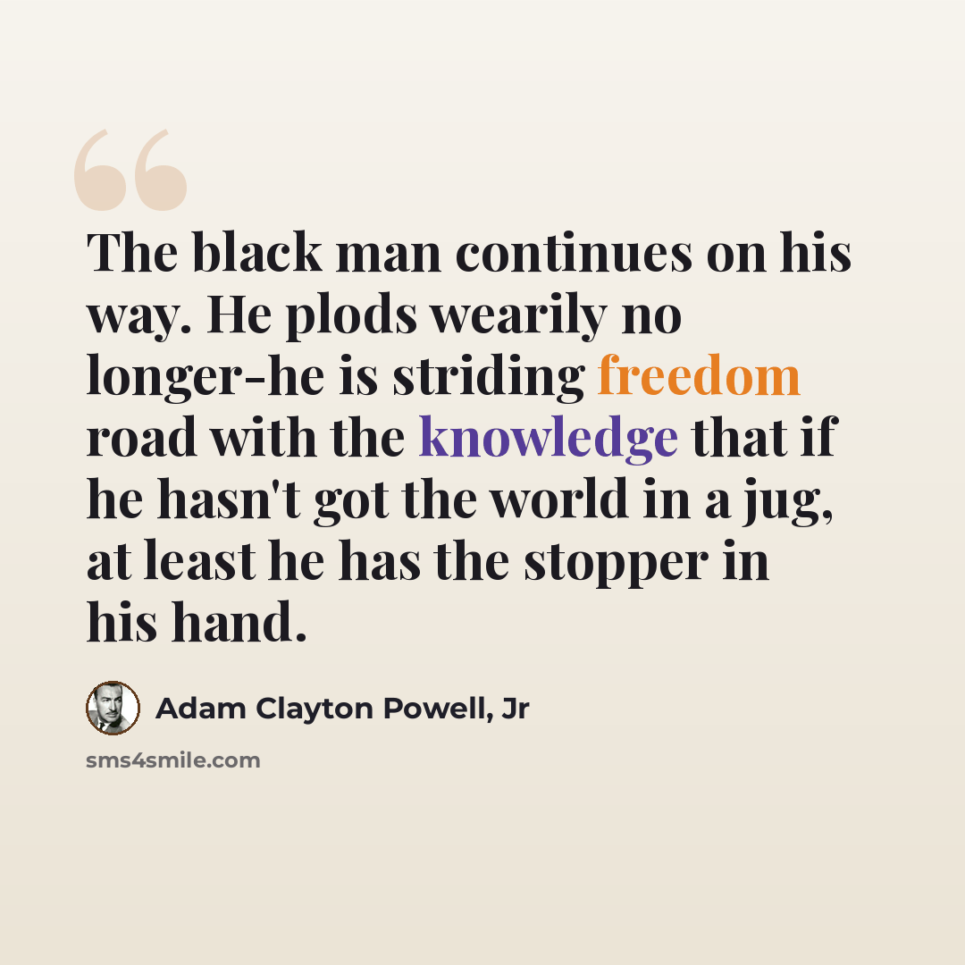 “The black man continues on his way. He plods wearily no longer-he is striding freedom road with the knowledge that if he hasn't got the world in a jug, at least he has the stopper in his hand.” quote by Adam Clayton Powell, Jr