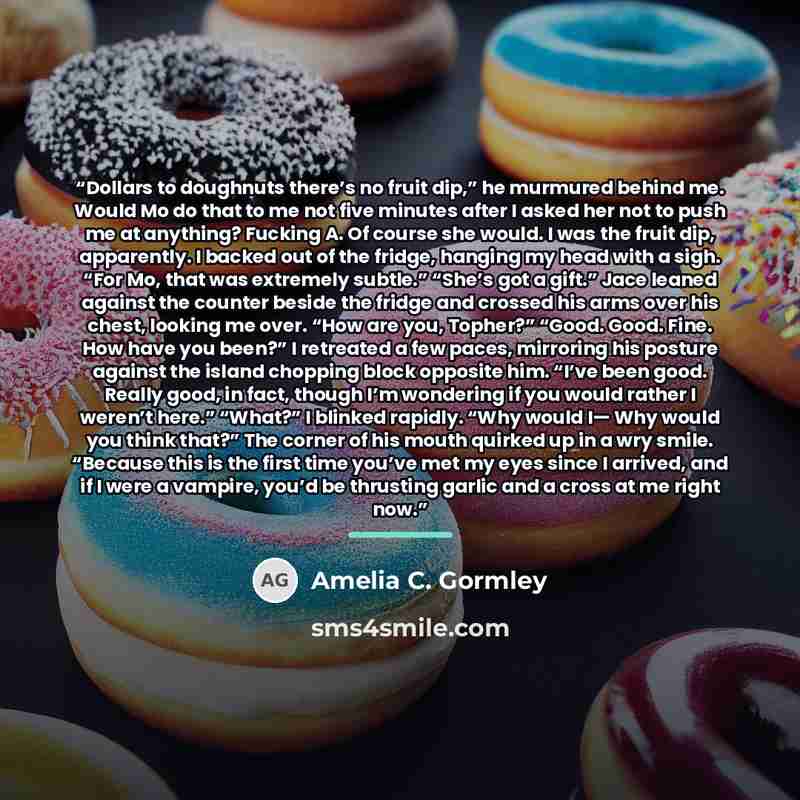 “Dollars to doughnuts there’s no fruit dip,” he murmured behind me. Would Mo do that to me not five minutes after I asked her not to push me at anything? Fucking A. Of course she would. I was the fruit dip, apparently. I backed out of the fridge, hanging my head with a sigh. “For Mo, that was…” quote by Amelia C. Gormley