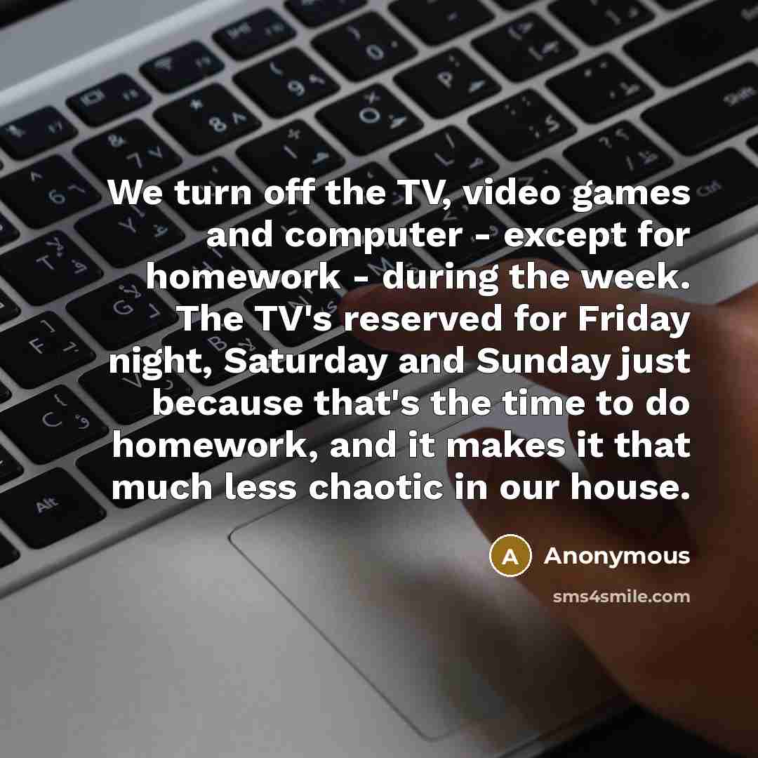 “We turn off the TV, video games and computer - except for homework - during the week. The TV's reserved for Friday night, Saturday and Sunday just because that's the time to do homework, and it makes it that much less chaotic in our house.” quote by Anonymous
